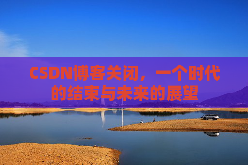CSDN博客关闭，一个时代的结束与未来的展望